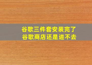 谷歌三件套安装完了 谷歌商店还是进不去